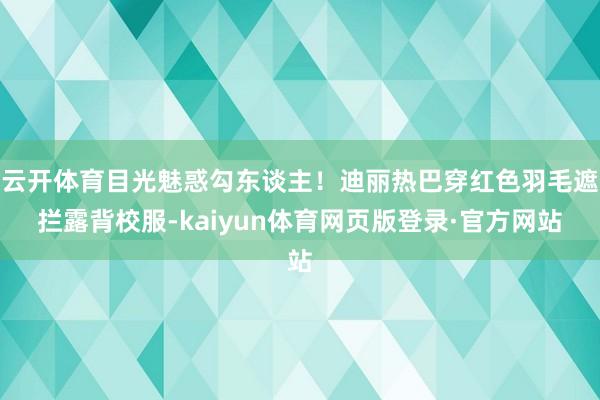云开体育目光魅惑勾东谈主！迪丽热巴穿红色羽毛遮拦露背校服-kaiyun体育网页版登录·官方网站