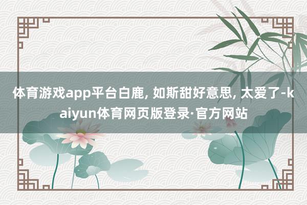 体育游戏app平台白鹿, 如斯甜好意思, 太爱了-kaiyun体育网页版登录·官方网站