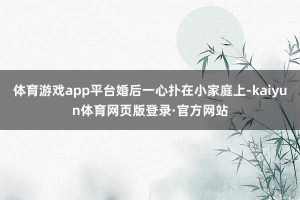 体育游戏app平台婚后一心扑在小家庭上-kaiyun体育网页版登录·官方网站