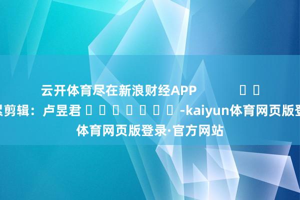 云开体育尽在新浪财经APP            						牵累剪辑：卢昱君 							-kaiyun体育网页版登录·官方网站