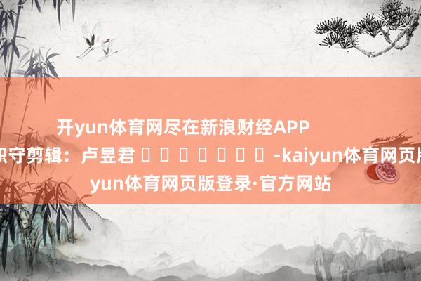 开yun体育网尽在新浪财经APP            						职守剪辑：卢昱君 							-kaiyun体育网页版登录·官方网站