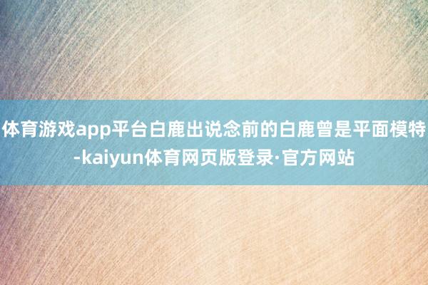 体育游戏app平台白鹿出说念前的白鹿曾是平面模特-kaiyun体育网页版登录·官方网站