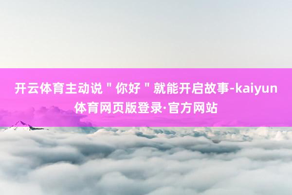 开云体育主动说＂你好＂就能开启故事-kaiyun体育网页版登录·官方网站