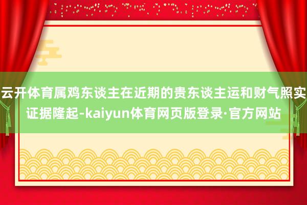 云开体育属鸡东谈主在近期的贵东谈主运和财气照实证据隆起-kaiyun体育网页版登录·官方网站