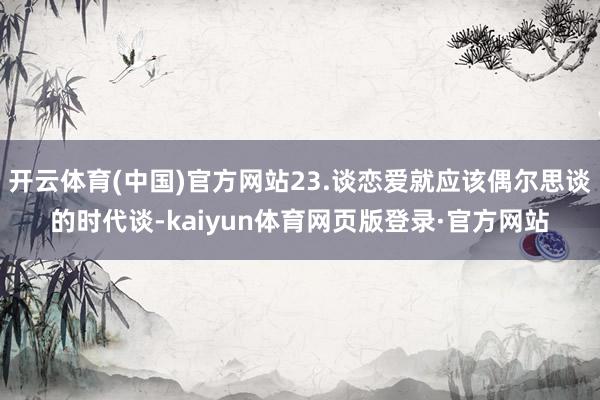 开云体育(中国)官方网站23.谈恋爱就应该偶尔思谈的时代谈-kaiyun体育网页版登录·官方网站