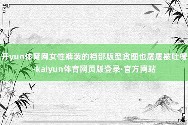 开yun体育网女性裤装的裆部版型贪图也屡屡被吐槽-kaiyun体育网页版登录·官方网站