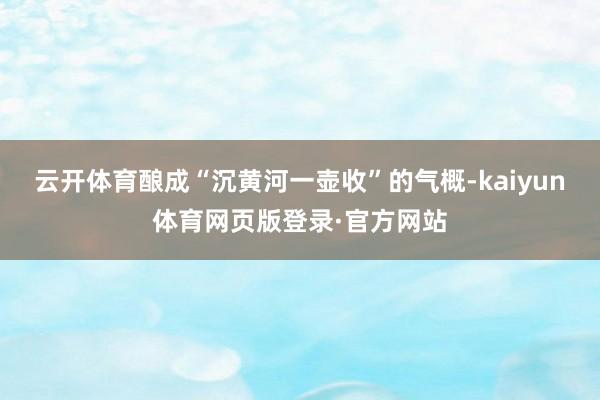 云开体育酿成“沉黄河一壶收”的气概-kaiyun体育网页版登录·官方网站