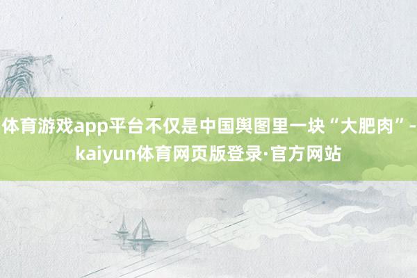 体育游戏app平台不仅是中国舆图里一块“大肥肉”-kaiyun体育网页版登录·官方网站
