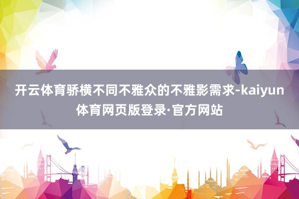 开云体育骄横不同不雅众的不雅影需求-kaiyun体育网页版登录·官方网站