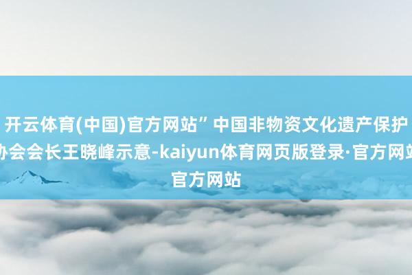 开云体育(中国)官方网站”中国非物资文化遗产保护协会会长王晓峰示意-kaiyun体育网页版登录·官方网站