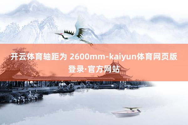 开云体育轴距为 2600mm-kaiyun体育网页版登录·官方网站