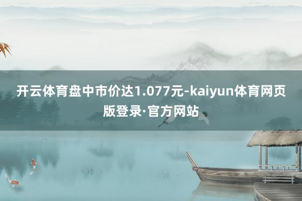 开云体育盘中市价达1.077元-kaiyun体育网页版登录·官方网站