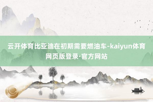 云开体育比亚迪在初期需要燃油车-kaiyun体育网页版登录·官方网站