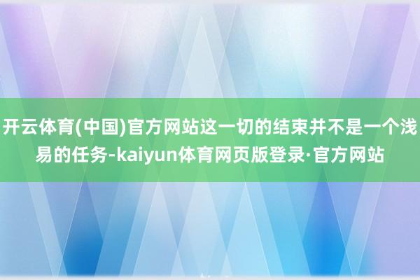 开云体育(中国)官方网站这一切的结束并不是一个浅易的任务-kaiyun体育网页版登录·官方网站