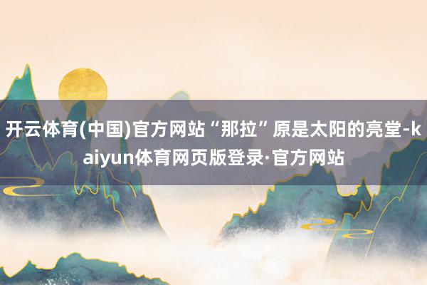 开云体育(中国)官方网站“那拉”原是太阳的亮堂-kaiyun体育网页版登录·官方网站