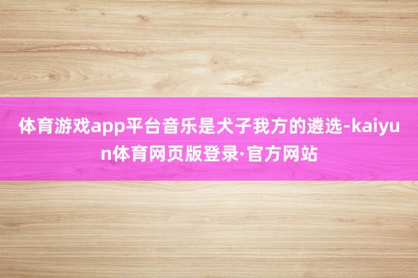 体育游戏app平台音乐是犬子我方的遴选-kaiyun体育网页版登录·官方网站