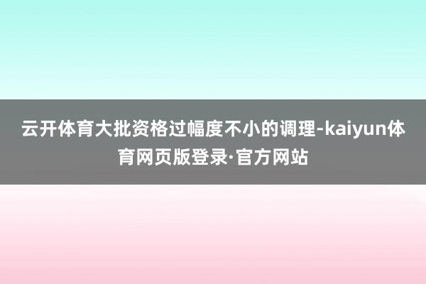 云开体育大批资格过幅度不小的调理-kaiyun体育网页版登录·官方网站