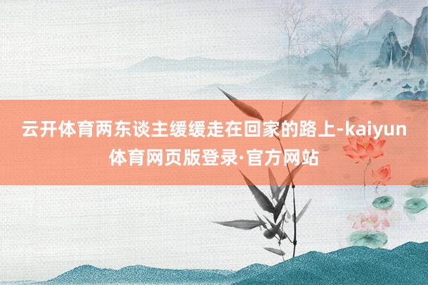 云开体育两东谈主缓缓走在回家的路上-kaiyun体育网页版登录·官方网站