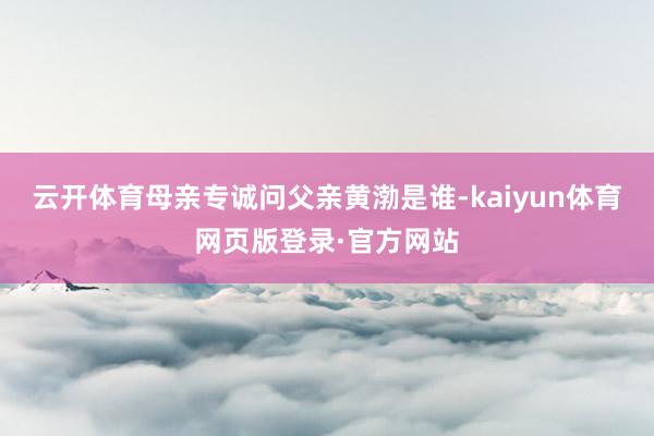 云开体育母亲专诚问父亲黄渤是谁-kaiyun体育网页版登录·官方网站