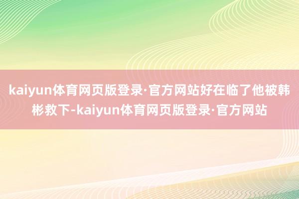 kaiyun体育网页版登录·官方网站好在临了他被韩彬救下-kaiyun体育网页版登录·官方网站