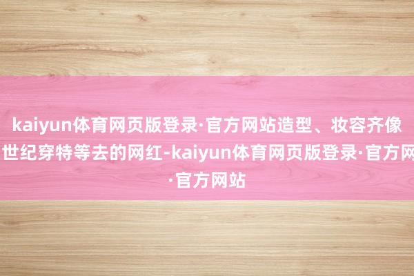 kaiyun体育网页版登录·官方网站造型、妆容齐像21世纪穿特等去的网红-kaiyun体育网页版登录·官方网站