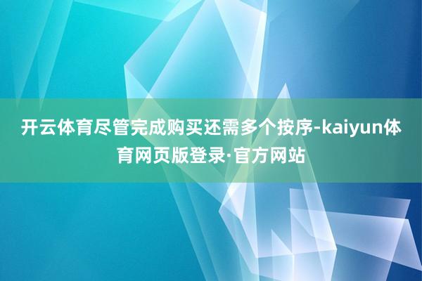 开云体育尽管完成购买还需多个按序-kaiyun体育网页版登录·官方网站