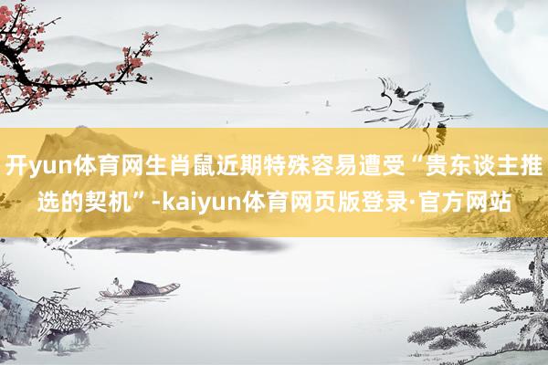 开yun体育网生肖鼠近期特殊容易遭受“贵东谈主推选的契机”-kaiyun体育网页版登录·官方网站