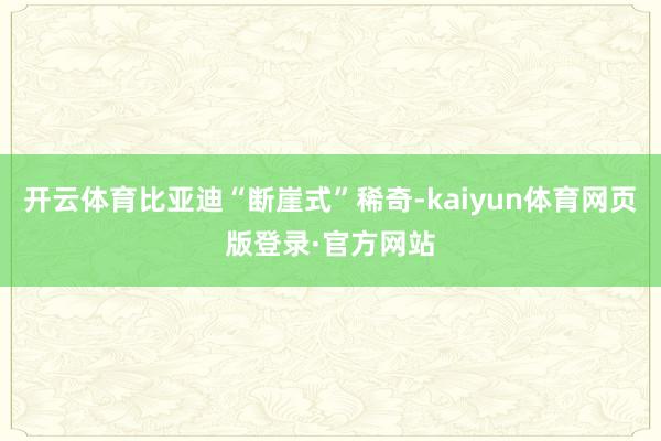 开云体育比亚迪“断崖式”稀奇-kaiyun体育网页版登录·官方网站