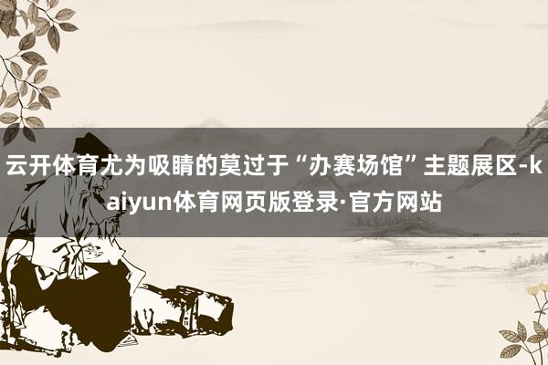 云开体育尤为吸睛的莫过于“办赛场馆”主题展区-kaiyun体育网页版登录·官方网站