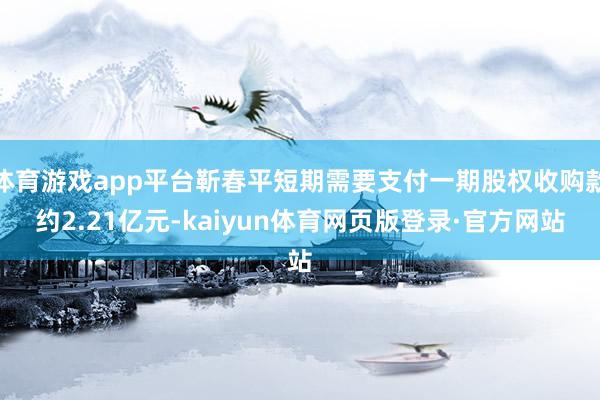 体育游戏app平台靳春平短期需要支付一期股权收购款约2.21亿元-kaiyun体育网页版登录·官方网站
