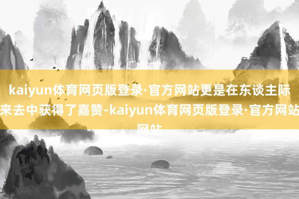 kaiyun体育网页版登录·官方网站更是在东谈主际来去中获得了嘉赞-kaiyun体育网页版登录·官方网站