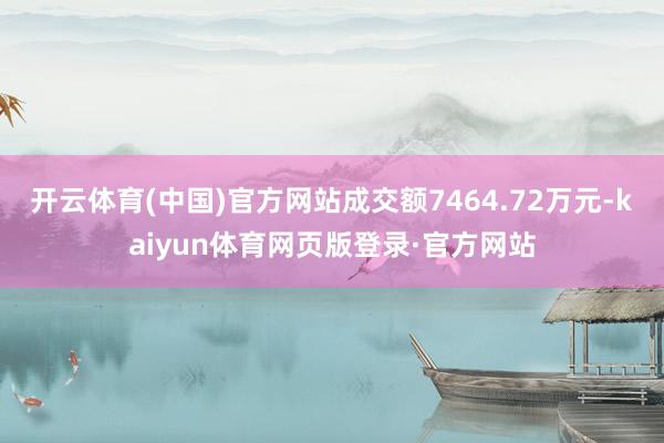 开云体育(中国)官方网站成交额7464.72万元-kaiyun体育网页版登录·官方网站
