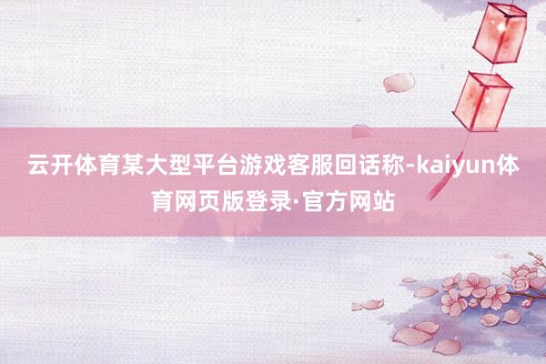 云开体育某大型平台游戏客服回话称-kaiyun体育网页版登录·官方网站