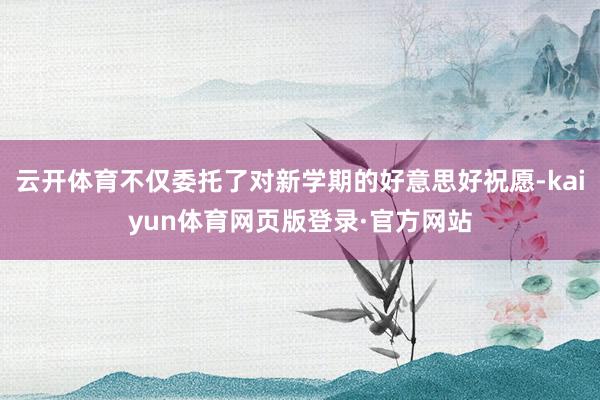 云开体育不仅委托了对新学期的好意思好祝愿-kaiyun体育网页版登录·官方网站