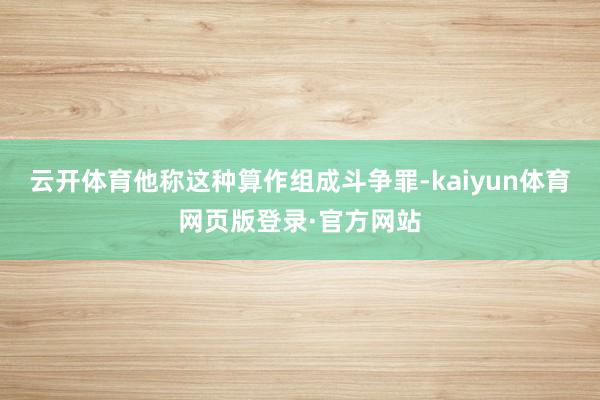 云开体育他称这种算作组成斗争罪-kaiyun体育网页版登录·官方网站