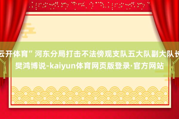 云开体育”河东分局打击不法傍观支队五大队副大队长樊鸿博说-kaiyun体育网页版登录·官方网站