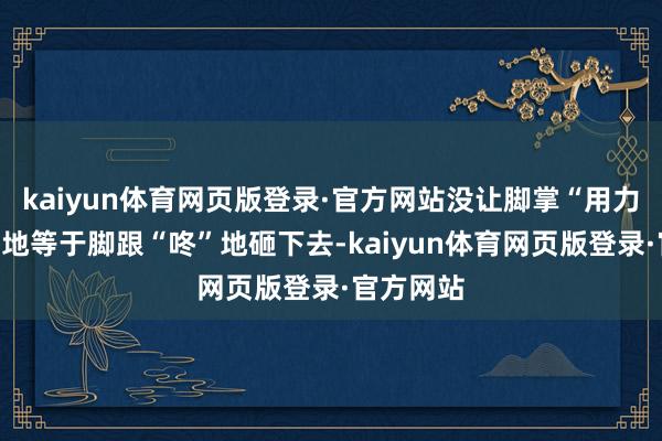 kaiyun体育网页版登录·官方网站没让脚掌“用力”当年落地等于脚跟“咚”地砸下去-kaiyun体育网页版登录·官方网站