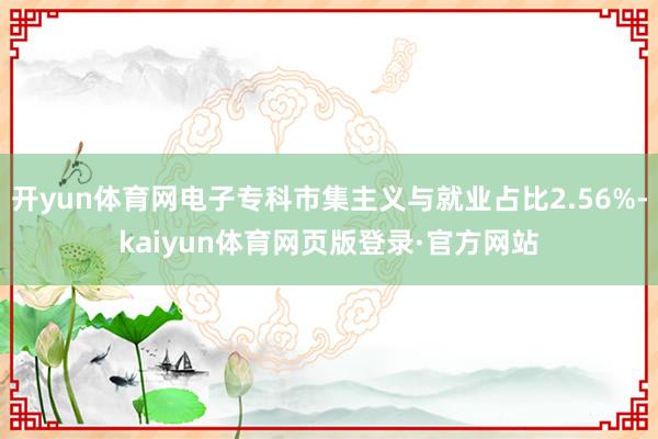 开yun体育网电子专科市集主义与就业占比2.56%-kaiyun体育网页版登录·官方网站