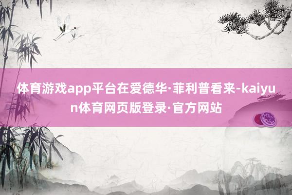 体育游戏app平台在爱德华·菲利普看来-kaiyun体育网页版登录·官方网站