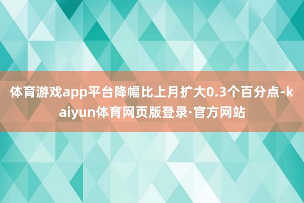 体育游戏app平台降幅比上月扩大0.3个百分点-kaiyun体育网页版登录·官方网站
