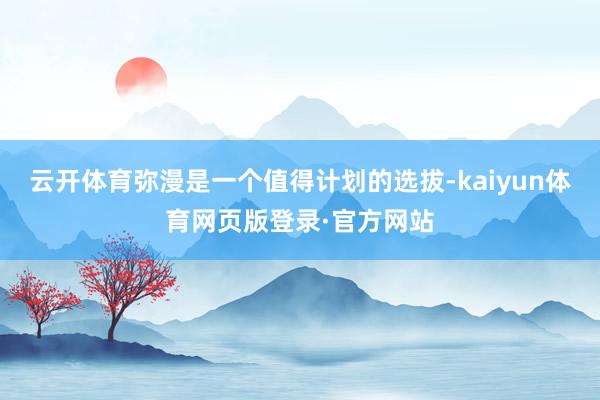 云开体育弥漫是一个值得计划的选拔-kaiyun体育网页版登录·官方网站