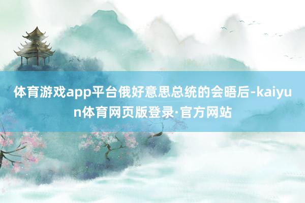 体育游戏app平台俄好意思总统的会晤后-kaiyun体育网页版登录·官方网站