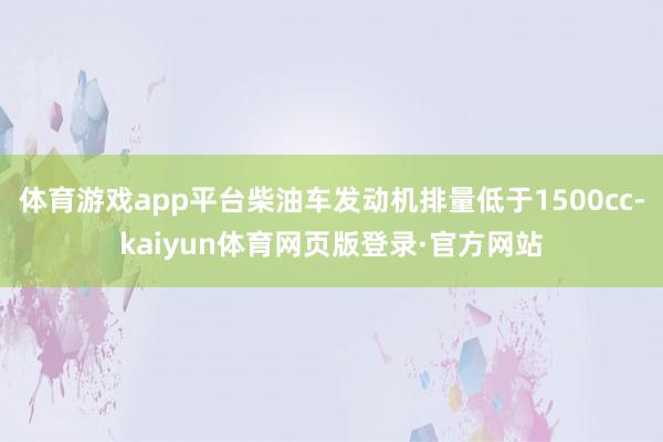 体育游戏app平台柴油车发动机排量低于1500cc-kaiyun体育网页版登录·官方网站
