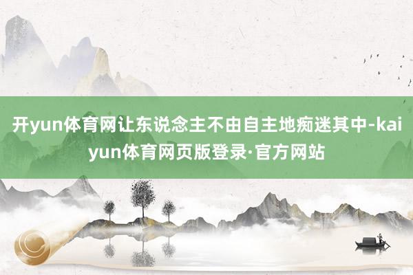 开yun体育网让东说念主不由自主地痴迷其中-kaiyun体育网页版登录·官方网站