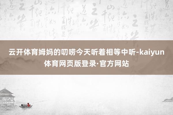 云开体育姆妈的叨唠今天听着相等中听-kaiyun体育网页版登录·官方网站