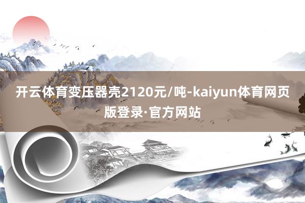 开云体育变压器壳2120元/吨-kaiyun体育网页版登录·官方网站