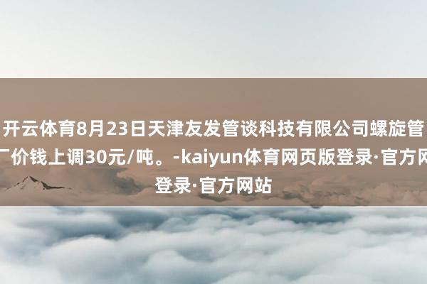 开云体育8月23日天津友发管谈科技有限公司螺旋管出厂价钱上调30元/吨。-kaiyun体育网页版登录·官方网站