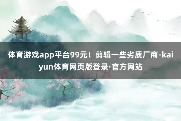 体育游戏app平台99元！剪辑一些劣质厂商-kaiyun体育网页版登录·官方网站