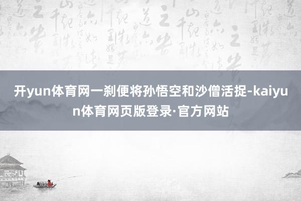 开yun体育网一刹便将孙悟空和沙僧活捉-kaiyun体育网页版登录·官方网站