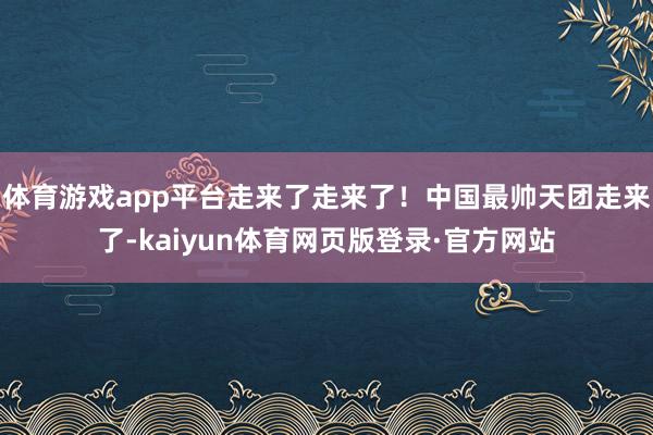 体育游戏app平台走来了走来了！中国最帅天团走来了-kaiyun体育网页版登录·官方网站